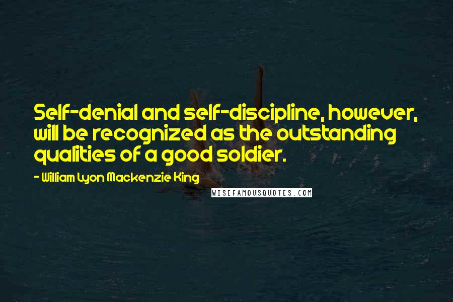 William Lyon Mackenzie King Quotes: Self-denial and self-discipline, however, will be recognized as the outstanding qualities of a good soldier.