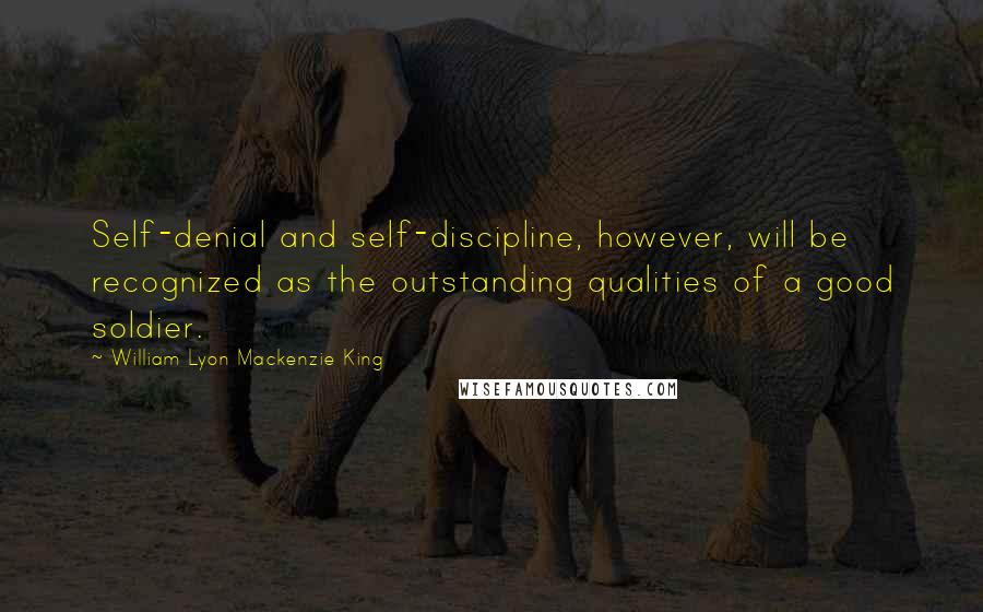 William Lyon Mackenzie King Quotes: Self-denial and self-discipline, however, will be recognized as the outstanding qualities of a good soldier.