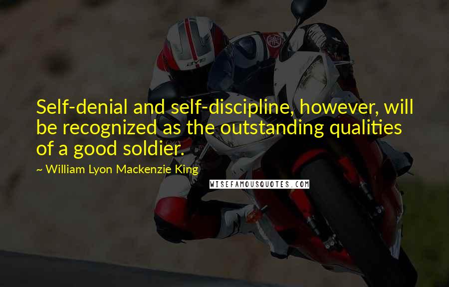 William Lyon Mackenzie King Quotes: Self-denial and self-discipline, however, will be recognized as the outstanding qualities of a good soldier.