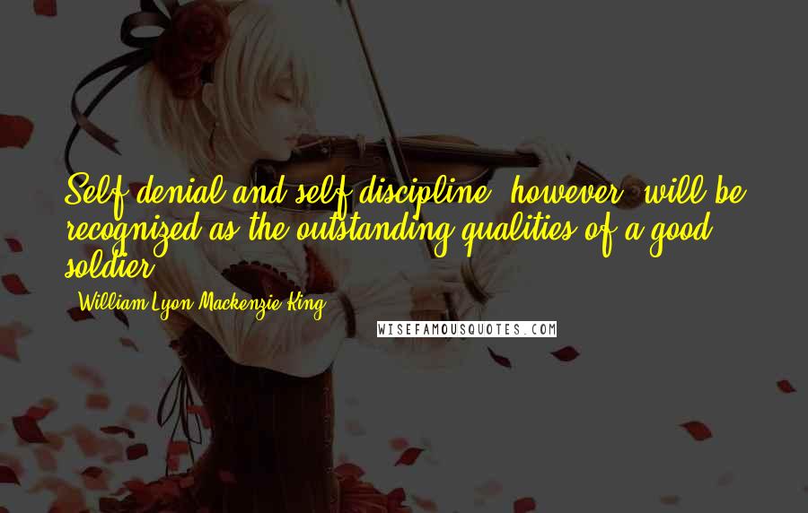William Lyon Mackenzie King Quotes: Self-denial and self-discipline, however, will be recognized as the outstanding qualities of a good soldier.