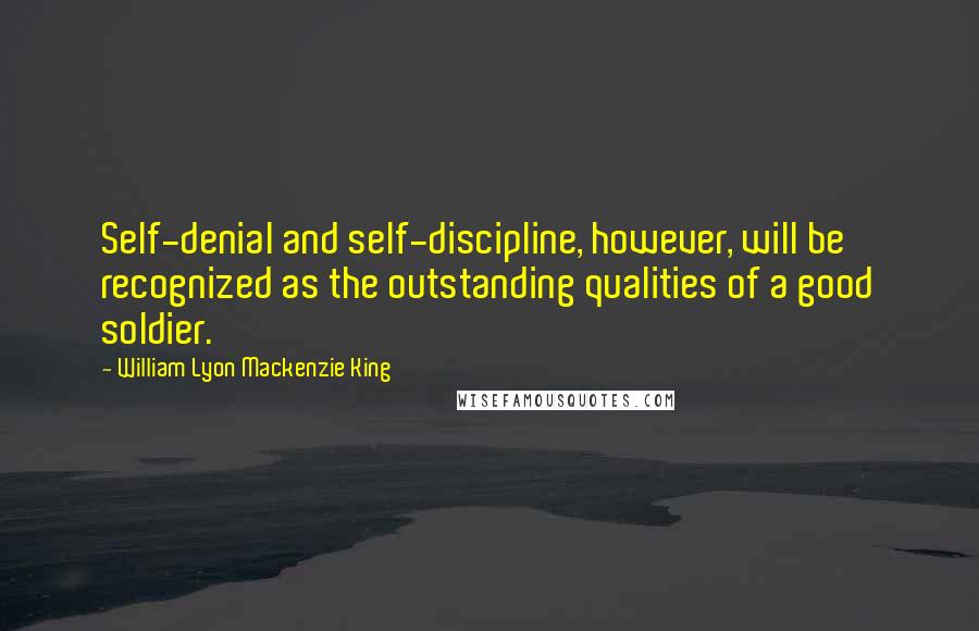 William Lyon Mackenzie King Quotes: Self-denial and self-discipline, however, will be recognized as the outstanding qualities of a good soldier.