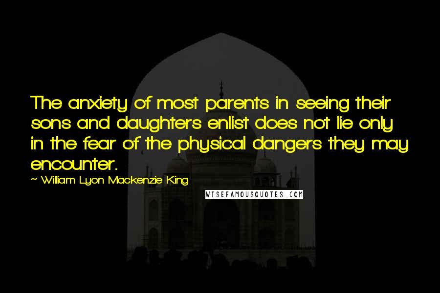 William Lyon Mackenzie King Quotes: The anxiety of most parents in seeing their sons and daughters enlist does not lie only in the fear of the physical dangers they may encounter.