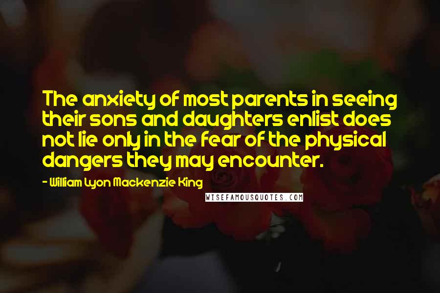 William Lyon Mackenzie King Quotes: The anxiety of most parents in seeing their sons and daughters enlist does not lie only in the fear of the physical dangers they may encounter.