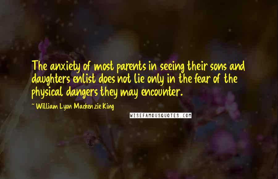 William Lyon Mackenzie King Quotes: The anxiety of most parents in seeing their sons and daughters enlist does not lie only in the fear of the physical dangers they may encounter.