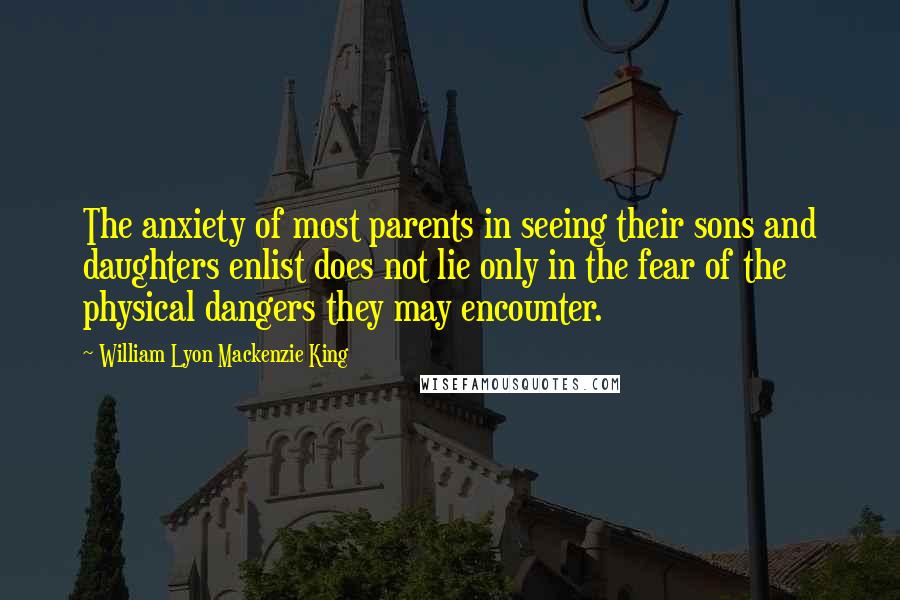 William Lyon Mackenzie King Quotes: The anxiety of most parents in seeing their sons and daughters enlist does not lie only in the fear of the physical dangers they may encounter.
