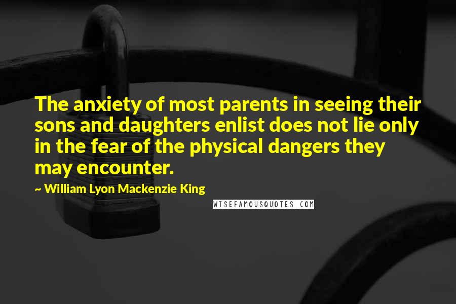 William Lyon Mackenzie King Quotes: The anxiety of most parents in seeing their sons and daughters enlist does not lie only in the fear of the physical dangers they may encounter.