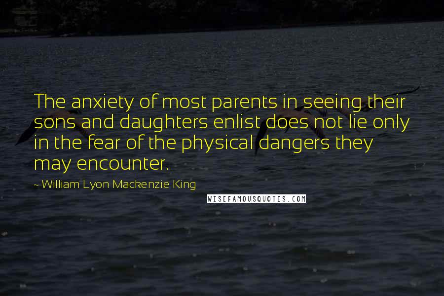 William Lyon Mackenzie King Quotes: The anxiety of most parents in seeing their sons and daughters enlist does not lie only in the fear of the physical dangers they may encounter.