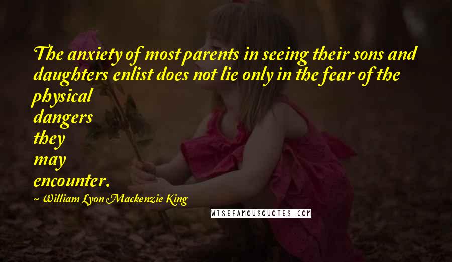 William Lyon Mackenzie King Quotes: The anxiety of most parents in seeing their sons and daughters enlist does not lie only in the fear of the physical dangers they may encounter.