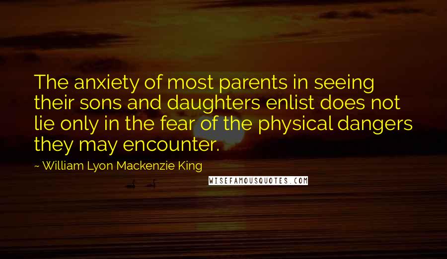 William Lyon Mackenzie King Quotes: The anxiety of most parents in seeing their sons and daughters enlist does not lie only in the fear of the physical dangers they may encounter.