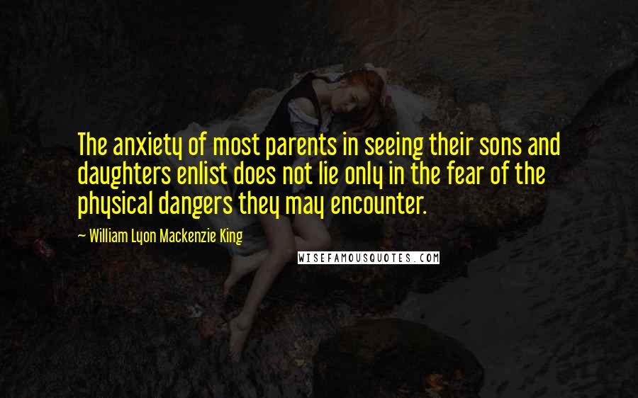 William Lyon Mackenzie King Quotes: The anxiety of most parents in seeing their sons and daughters enlist does not lie only in the fear of the physical dangers they may encounter.
