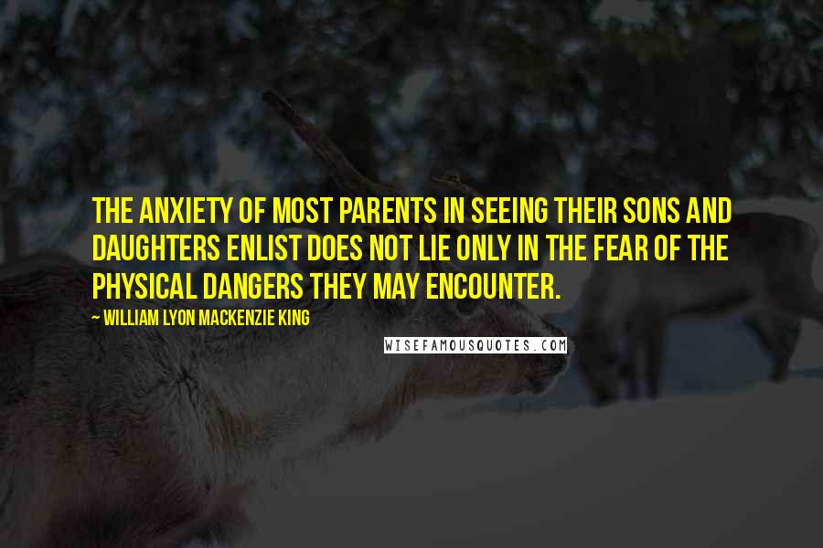 William Lyon Mackenzie King Quotes: The anxiety of most parents in seeing their sons and daughters enlist does not lie only in the fear of the physical dangers they may encounter.
