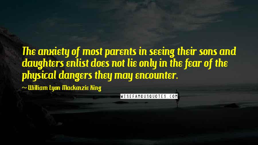 William Lyon Mackenzie King Quotes: The anxiety of most parents in seeing their sons and daughters enlist does not lie only in the fear of the physical dangers they may encounter.