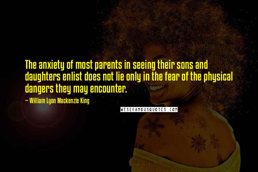 William Lyon Mackenzie King Quotes: The anxiety of most parents in seeing their sons and daughters enlist does not lie only in the fear of the physical dangers they may encounter.