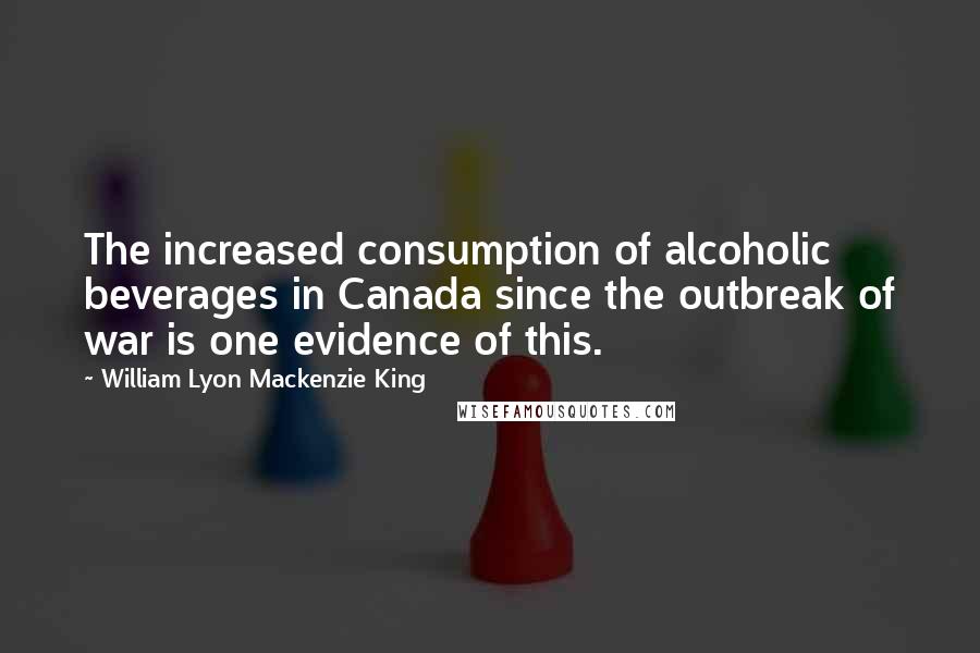 William Lyon Mackenzie King Quotes: The increased consumption of alcoholic beverages in Canada since the outbreak of war is one evidence of this.