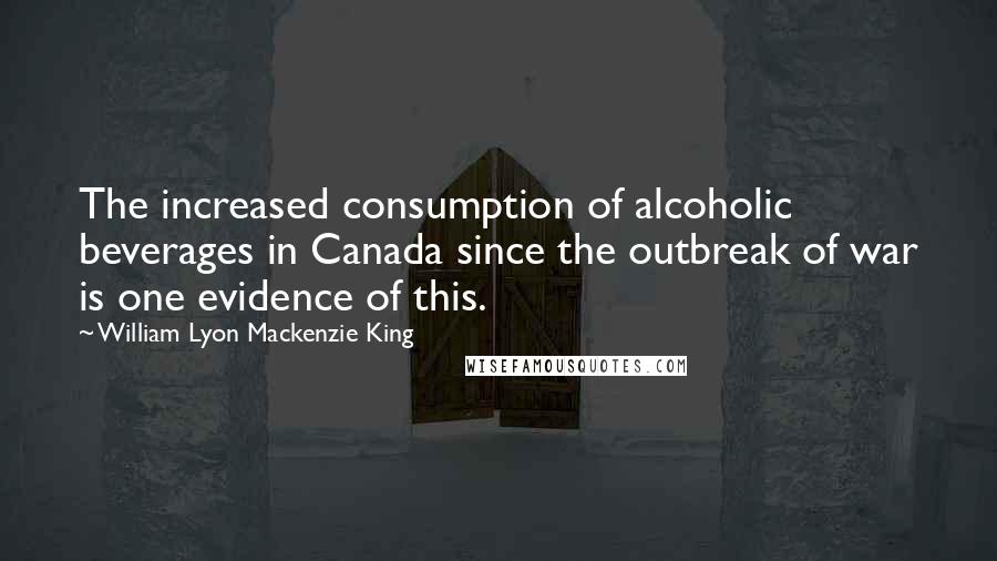 William Lyon Mackenzie King Quotes: The increased consumption of alcoholic beverages in Canada since the outbreak of war is one evidence of this.