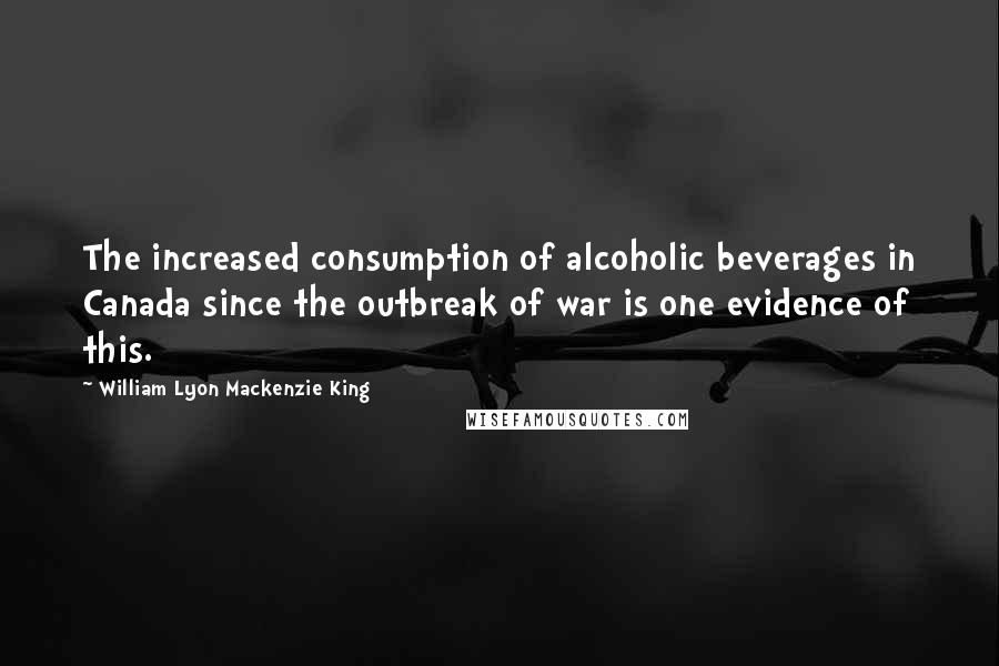 William Lyon Mackenzie King Quotes: The increased consumption of alcoholic beverages in Canada since the outbreak of war is one evidence of this.