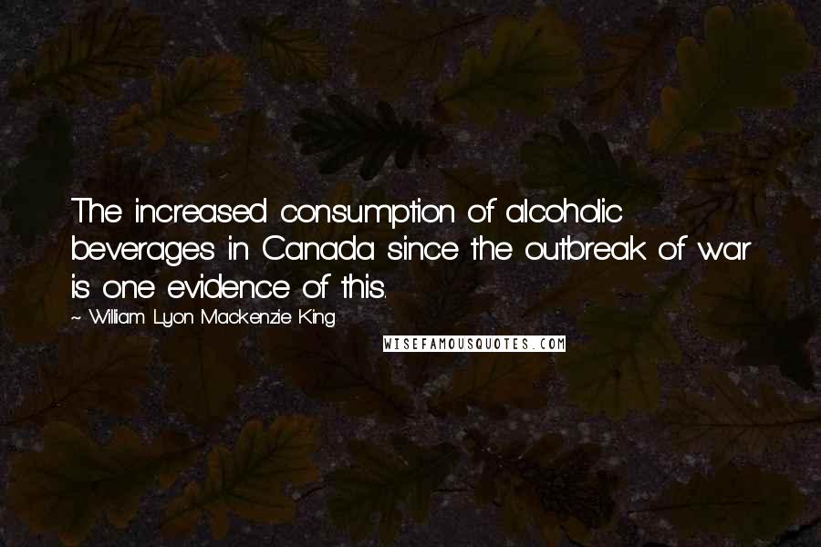 William Lyon Mackenzie King Quotes: The increased consumption of alcoholic beverages in Canada since the outbreak of war is one evidence of this.