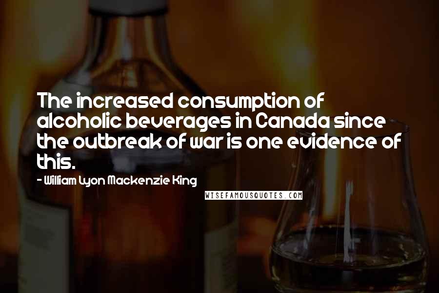 William Lyon Mackenzie King Quotes: The increased consumption of alcoholic beverages in Canada since the outbreak of war is one evidence of this.