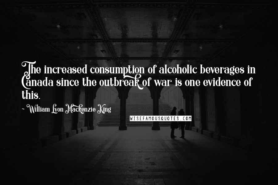 William Lyon Mackenzie King Quotes: The increased consumption of alcoholic beverages in Canada since the outbreak of war is one evidence of this.