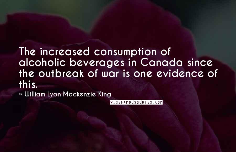 William Lyon Mackenzie King Quotes: The increased consumption of alcoholic beverages in Canada since the outbreak of war is one evidence of this.