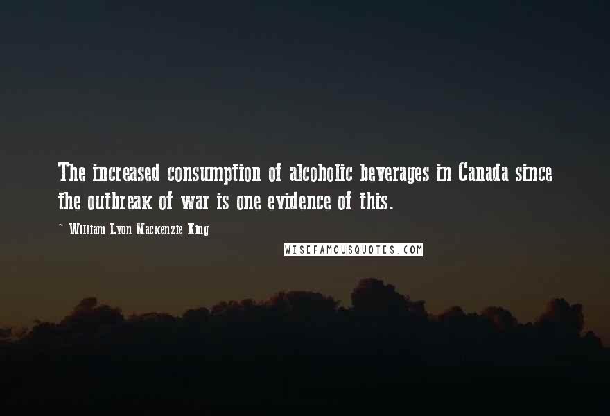 William Lyon Mackenzie King Quotes: The increased consumption of alcoholic beverages in Canada since the outbreak of war is one evidence of this.