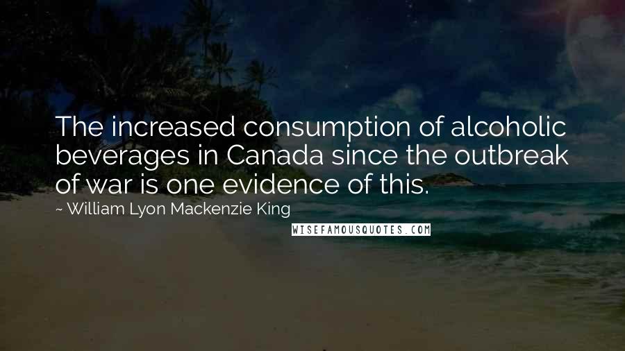 William Lyon Mackenzie King Quotes: The increased consumption of alcoholic beverages in Canada since the outbreak of war is one evidence of this.