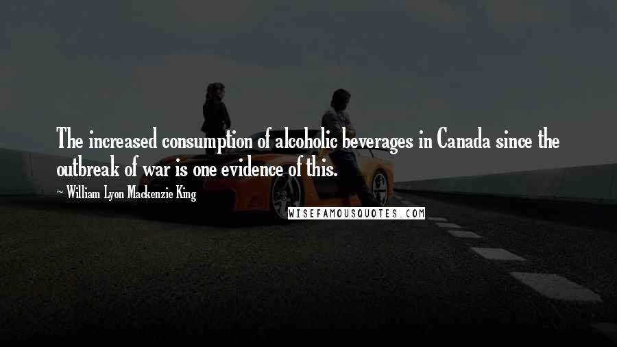 William Lyon Mackenzie King Quotes: The increased consumption of alcoholic beverages in Canada since the outbreak of war is one evidence of this.