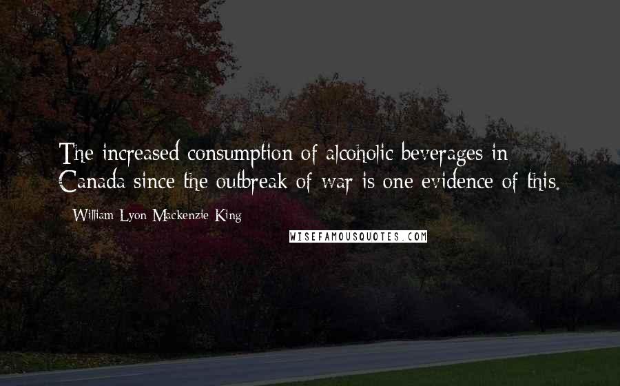 William Lyon Mackenzie King Quotes: The increased consumption of alcoholic beverages in Canada since the outbreak of war is one evidence of this.