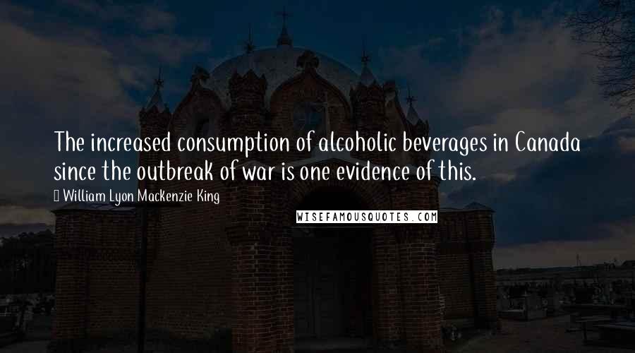 William Lyon Mackenzie King Quotes: The increased consumption of alcoholic beverages in Canada since the outbreak of war is one evidence of this.