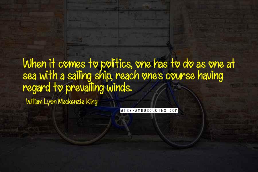 William Lyon Mackenzie King Quotes: When it comes to politics, one has to do as one at sea with a sailing ship, reach one's course having regard to prevailing winds.