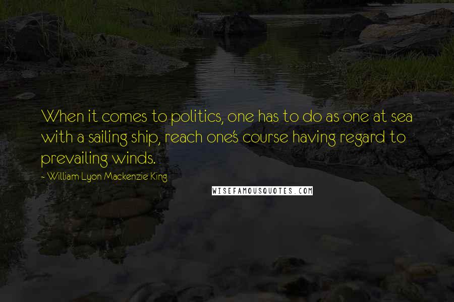 William Lyon Mackenzie King Quotes: When it comes to politics, one has to do as one at sea with a sailing ship, reach one's course having regard to prevailing winds.