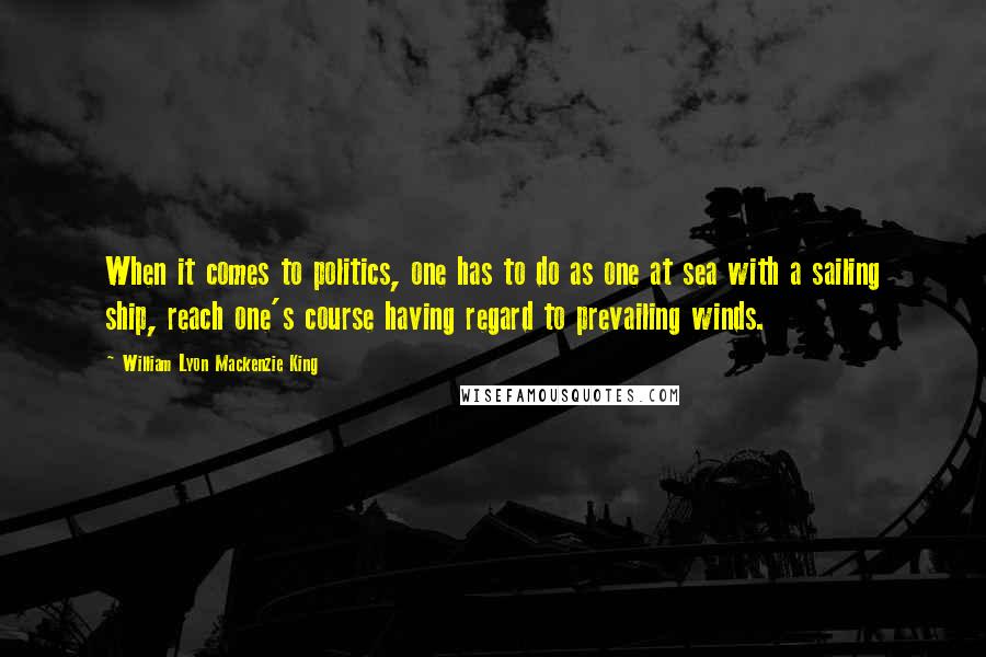 William Lyon Mackenzie King Quotes: When it comes to politics, one has to do as one at sea with a sailing ship, reach one's course having regard to prevailing winds.