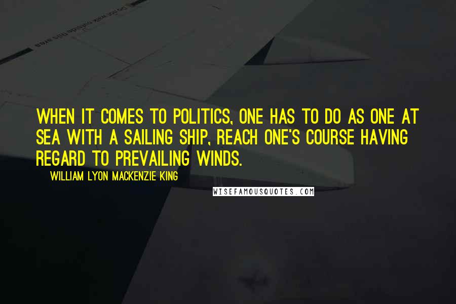 William Lyon Mackenzie King Quotes: When it comes to politics, one has to do as one at sea with a sailing ship, reach one's course having regard to prevailing winds.