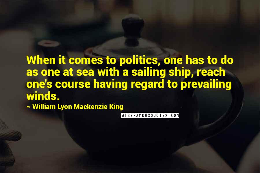 William Lyon Mackenzie King Quotes: When it comes to politics, one has to do as one at sea with a sailing ship, reach one's course having regard to prevailing winds.