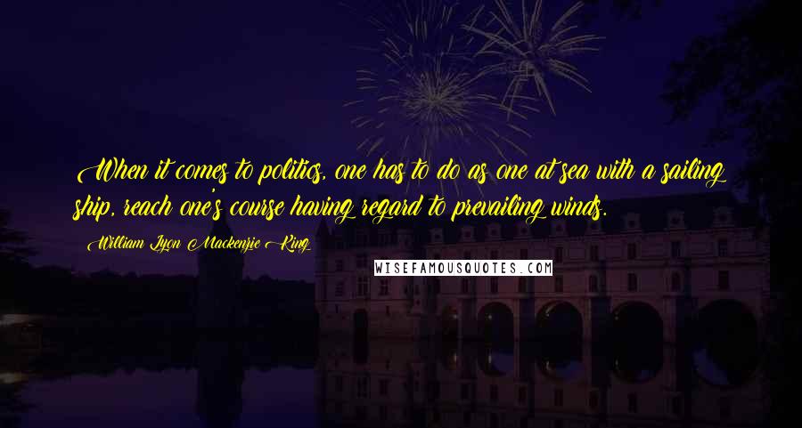 William Lyon Mackenzie King Quotes: When it comes to politics, one has to do as one at sea with a sailing ship, reach one's course having regard to prevailing winds.