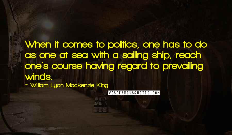 William Lyon Mackenzie King Quotes: When it comes to politics, one has to do as one at sea with a sailing ship, reach one's course having regard to prevailing winds.