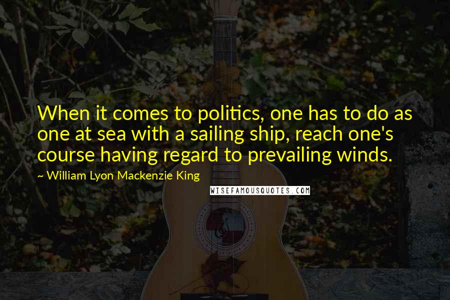 William Lyon Mackenzie King Quotes: When it comes to politics, one has to do as one at sea with a sailing ship, reach one's course having regard to prevailing winds.