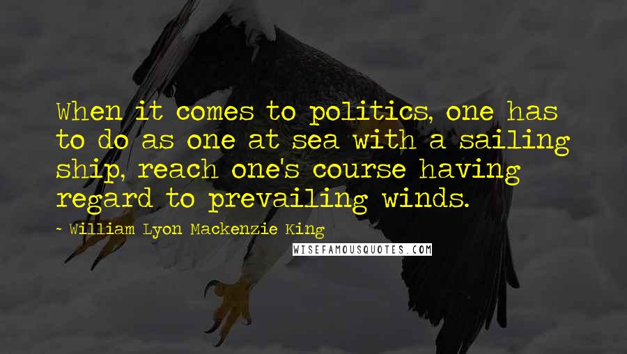 William Lyon Mackenzie King Quotes: When it comes to politics, one has to do as one at sea with a sailing ship, reach one's course having regard to prevailing winds.