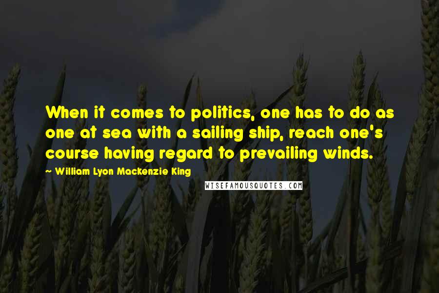 William Lyon Mackenzie King Quotes: When it comes to politics, one has to do as one at sea with a sailing ship, reach one's course having regard to prevailing winds.