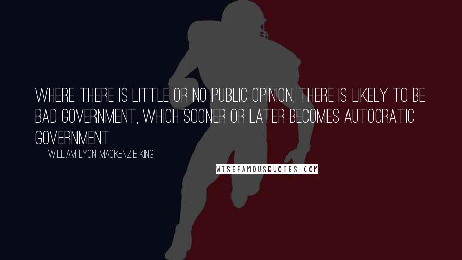 William Lyon Mackenzie King Quotes: Where there is little or no public opinion, there is likely to be bad government, which sooner or later becomes autocratic government.