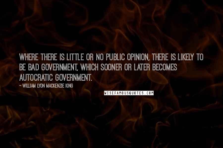 William Lyon Mackenzie King Quotes: Where there is little or no public opinion, there is likely to be bad government, which sooner or later becomes autocratic government.