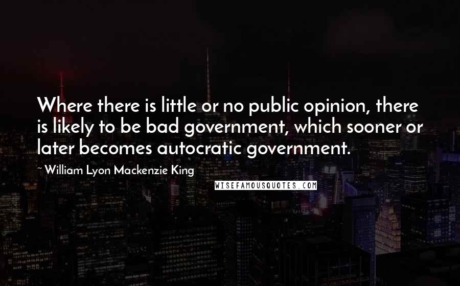William Lyon Mackenzie King Quotes: Where there is little or no public opinion, there is likely to be bad government, which sooner or later becomes autocratic government.
