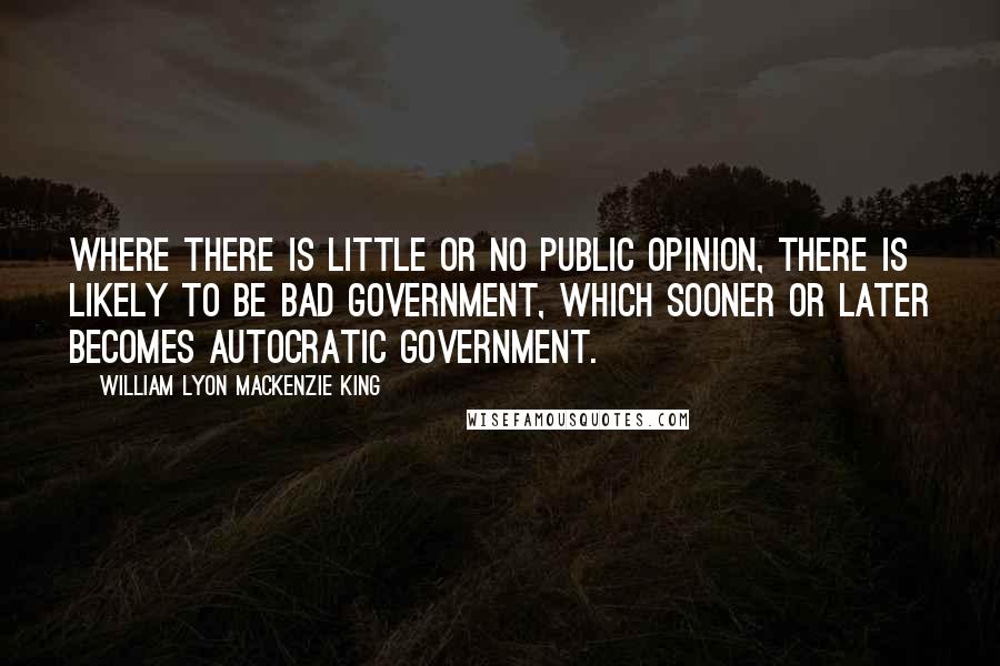 William Lyon Mackenzie King Quotes: Where there is little or no public opinion, there is likely to be bad government, which sooner or later becomes autocratic government.