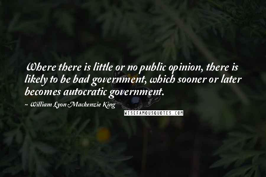 William Lyon Mackenzie King Quotes: Where there is little or no public opinion, there is likely to be bad government, which sooner or later becomes autocratic government.