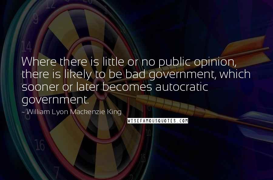 William Lyon Mackenzie King Quotes: Where there is little or no public opinion, there is likely to be bad government, which sooner or later becomes autocratic government.