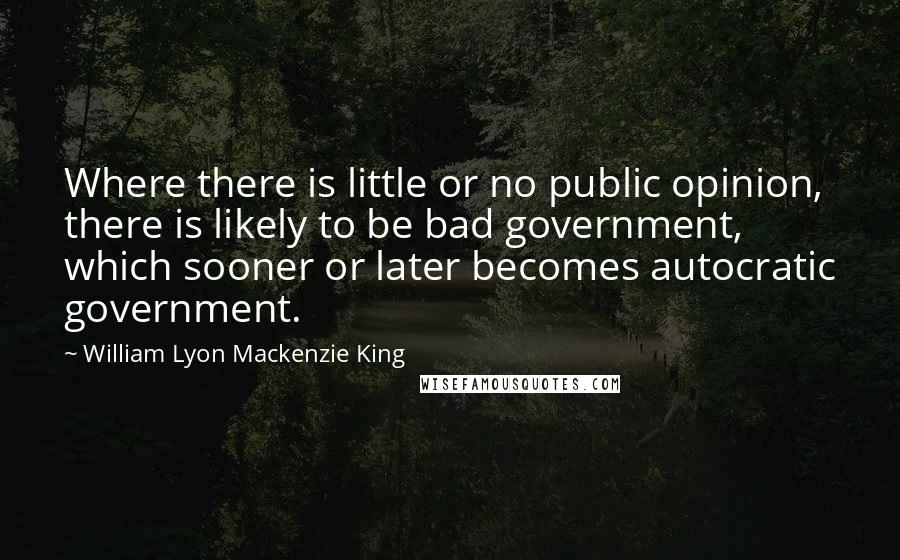 William Lyon Mackenzie King Quotes: Where there is little or no public opinion, there is likely to be bad government, which sooner or later becomes autocratic government.