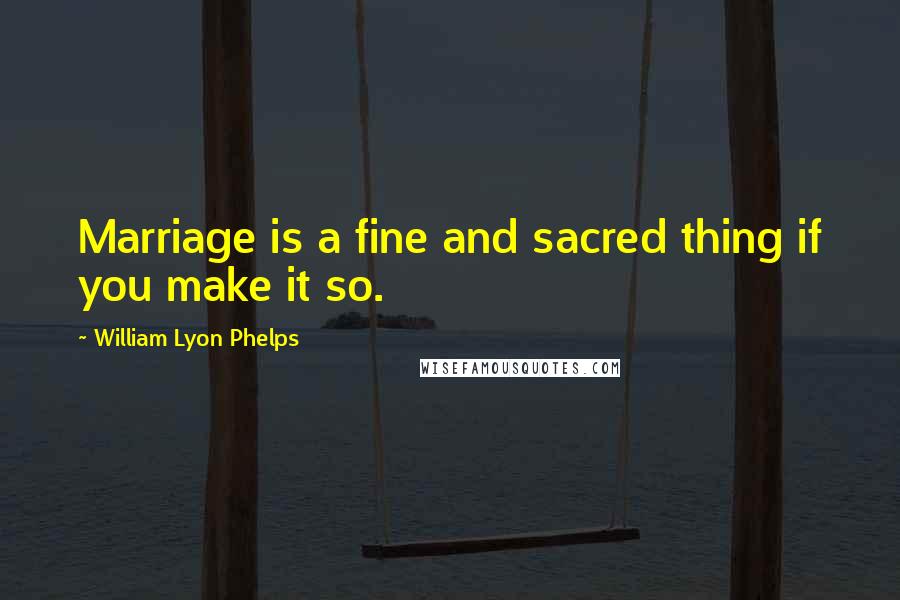 William Lyon Phelps Quotes: Marriage is a fine and sacred thing if you make it so.