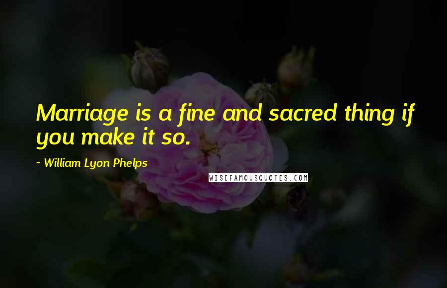 William Lyon Phelps Quotes: Marriage is a fine and sacred thing if you make it so.
