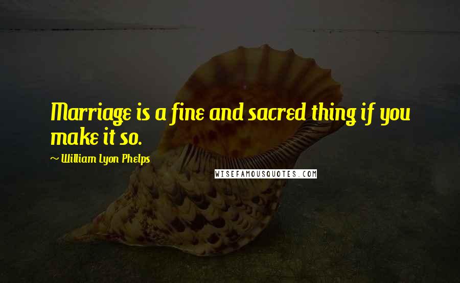 William Lyon Phelps Quotes: Marriage is a fine and sacred thing if you make it so.