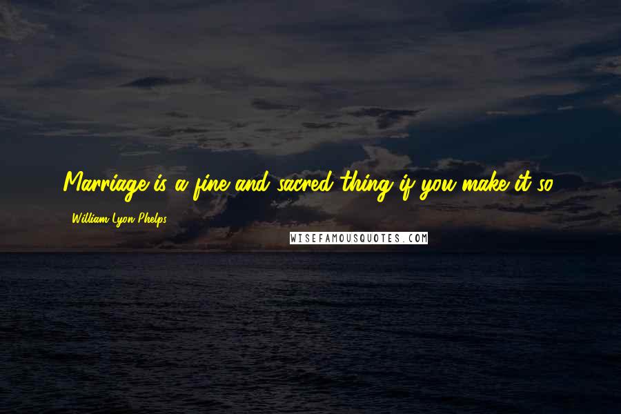 William Lyon Phelps Quotes: Marriage is a fine and sacred thing if you make it so.
